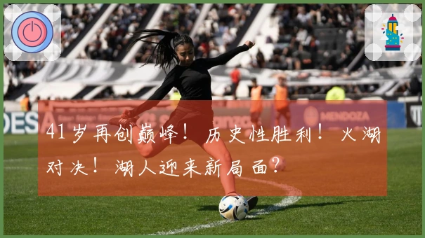 41岁再创巅峰！历史性胜利！火湖对决！湖人迎来新局面？