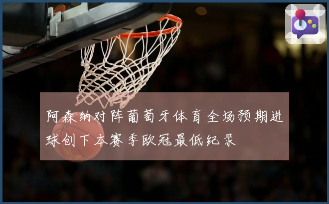 阿森纳对阵葡萄牙体育全场预期进球创下本赛季欧冠最低纪录