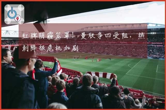 红牌阴霾笼罩！曼联争四受阻，热刺降级危机加剧
