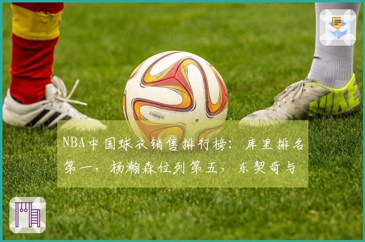 NBA中国球衣销售排行榜：库里排名第一，杨瀚森位列第五，东契奇与詹姆斯分居第二与第三