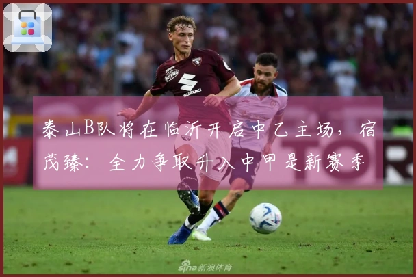 泰山B队将在临沂开启中乙主场，宿茂臻：全力争取升入中甲是新赛季的主要目标