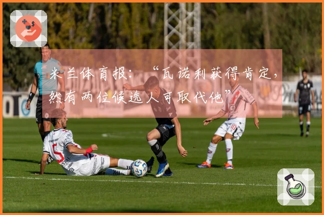 米兰体育报：“瓦诺利获得肯定，然有两位候选人可取代他”