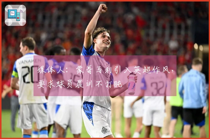 媒体人：蒙哥马利引入英超作风，要求球员晨训不打盹