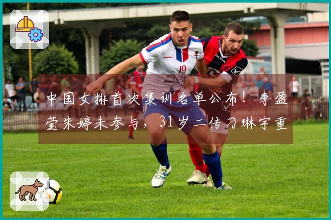 中国女排首次集训名单公布！李盈莹朱婷未参与，31岁二传刁琳宇重新入队