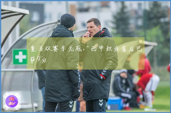 皇马双赛季无冠，西甲积分落后巴萨9分