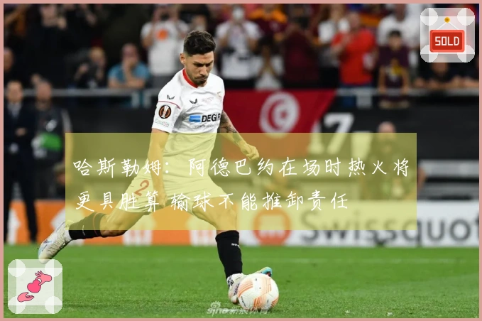 哈斯勒姆：阿德巴约在场时热火将更具胜算 输球不能推卸责任