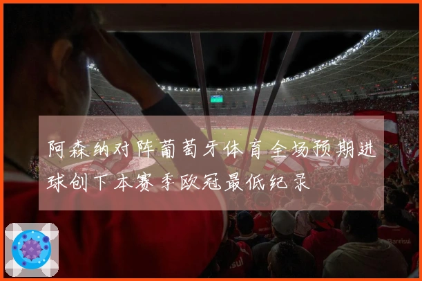 阿森纳对阵葡萄牙体育全场预期进球创下本赛季欧冠最低纪录