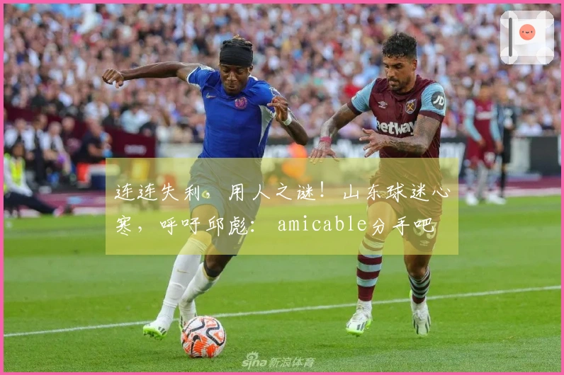 连连失利，用人之谜！山东球迷心寒，呼吁邱彪： amicable分手吧