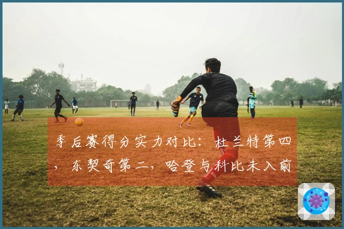 季后赛得分实力对比：杜兰特第四，东契奇第二，哈登与科比未入前十