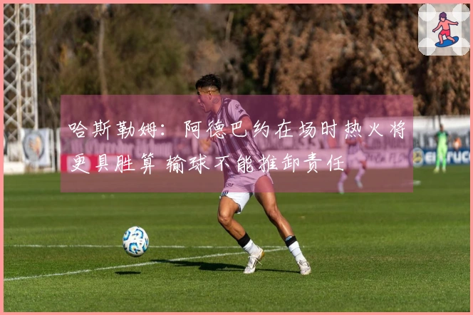 哈斯勒姆：阿德巴约在场时热火将更具胜算 输球不能推卸责任