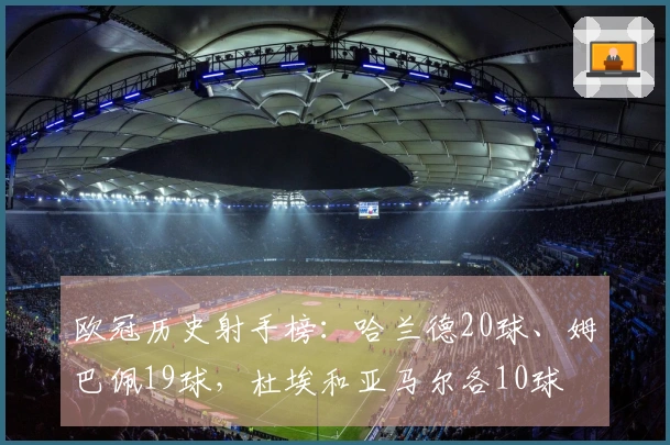 欧冠历史射手榜：哈兰德20球、姆巴佩19球，杜埃和亚马尔各10球