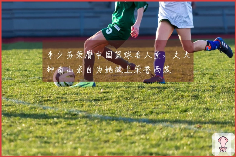 李少芬荣膺中国篮球名人堂，丈夫钟南山亲自为她披上荣誉西装